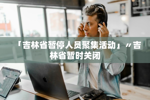 「吉林省暂停人员聚集活动」〃吉林省暂时关闭