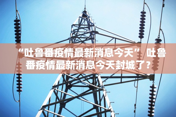 “吐鲁番疫情最新消息今天” 吐鲁番疫情最新消息今天封城了？