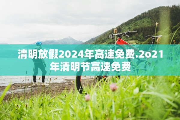 清明放假2024年高速免费.2o21年清明节高速免费