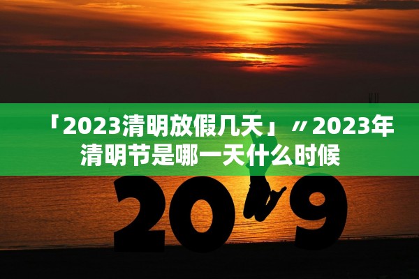 「2023清明放假几天」〃2023年清明节是哪一天什么时候