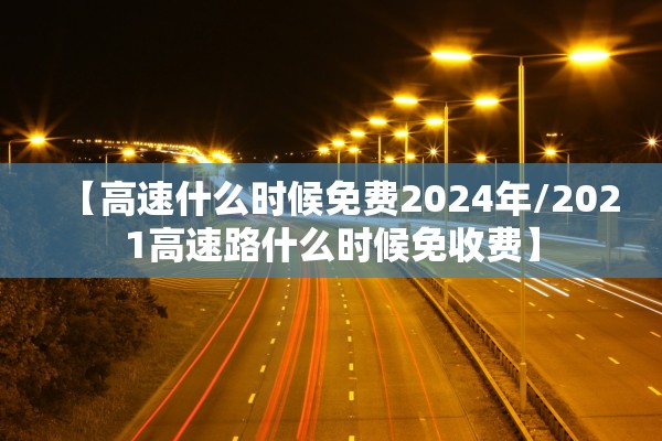 【高速什么时候免费2024年/2021高速路什么时候免收费】 【高速什么时候免费2024年/2021高速路什么时候免收费】