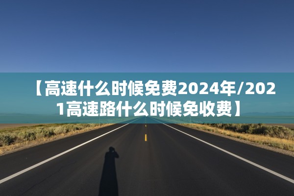【高速什么时候免费2024年/2021高速路什么时候免收费】 【高速什么时候免费2024年/2021高速路什么时候免收费】