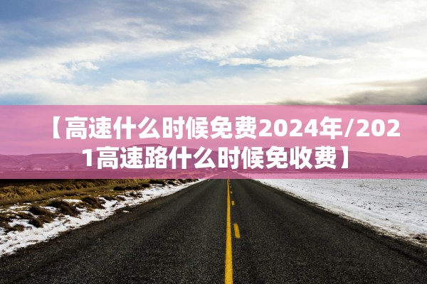 【高速什么时候免费2024年/2021高速路什么时候免收费】 【高速什么时候免费2024年/2021高速路什么时候免收费】