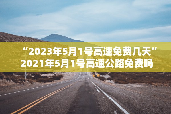 “2023年5月1号高速免费几天	” 2021年5月1号高速公路免费吗？