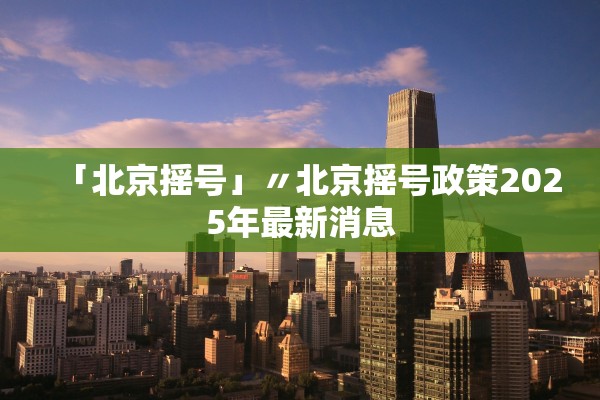 「北京摇号」〃北京摇号政策2025年最新消息