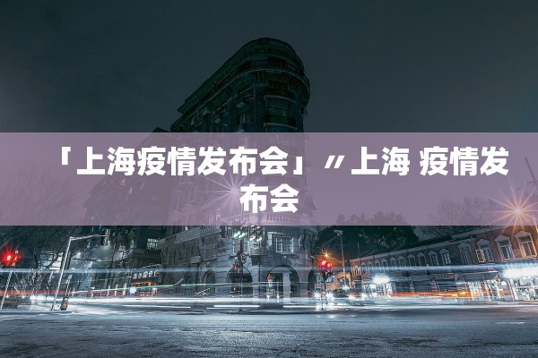 「上海疫情发布会」〃上海 疫情发布会 「上海疫情发布会」〃上海 疫情发布会