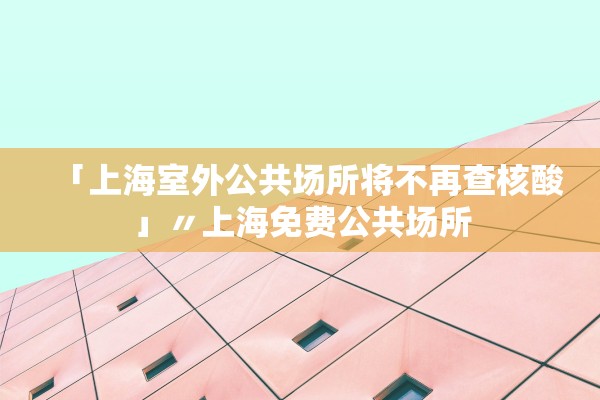 「上海室外公共场所将不再查核酸」〃上海免费公共场所