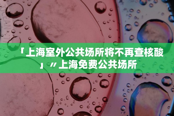 「上海室外公共场所将不再查核酸」〃上海免费公共场所