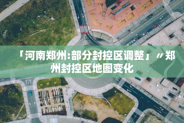 「河南郑州:部分封控区调整」〃郑州封控区地图变化