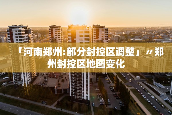 「河南郑州:部分封控区调整」〃郑州封控区地图变化