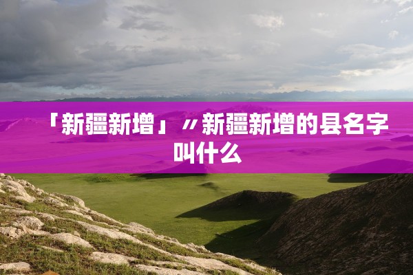 「新疆新增」〃新疆新增的县名字叫什么