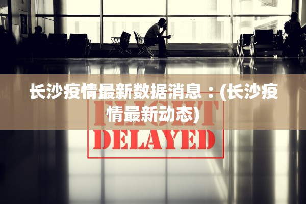 长沙疫情最新数据消息︰(长沙疫情最新动态) 长沙疫情最新数据消息︰(长沙疫情最新动态)