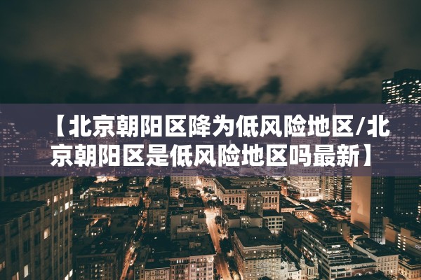 【北京朝阳区降为低风险地区/北京朝阳区是低风险地区吗最新】 【北京朝阳区降为低风险地区/北京朝阳区是低风险地区吗最新】
